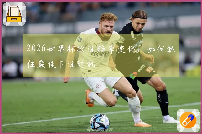2026世界杯投注赔率变化，如何抓住最佳下注时机
