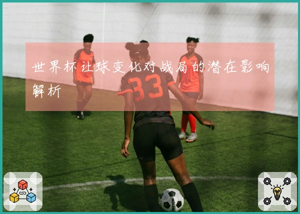 世界杯让球变化对战局的潜在影响解析