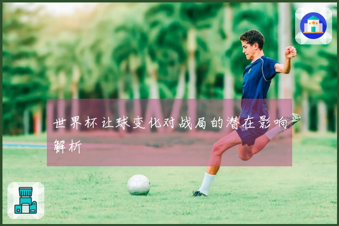 世界杯让球变化对战局的潜在影响解析